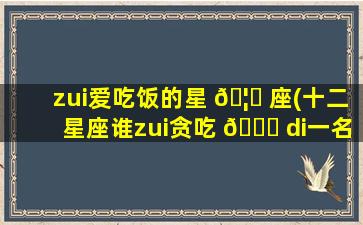 zui
爱吃饭的星 🦁 座(十二星座谁zui
贪吃 🐋 di一
名)